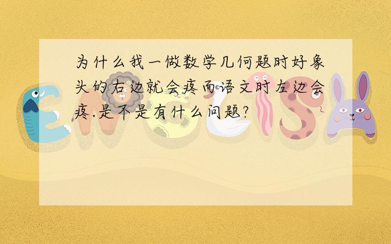 为什么我一做数学几何题时好象头的右边就会疼而语文时左边会疼.是不是有什么问题?