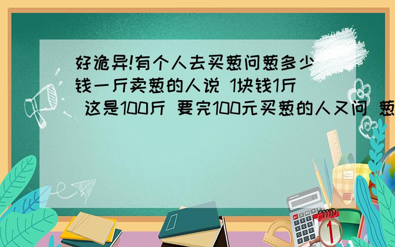 好诡异!有个人去买葱问葱多少钱一斤卖葱的人说 1块钱1斤 这是100斤 要完100元买葱的人又问 葱白跟葱绿分开卖不卖葱的人说 卖 葱白7毛 葱绿3毛买葱的人都买下了称了称葱白50斤 葱绿50斤最