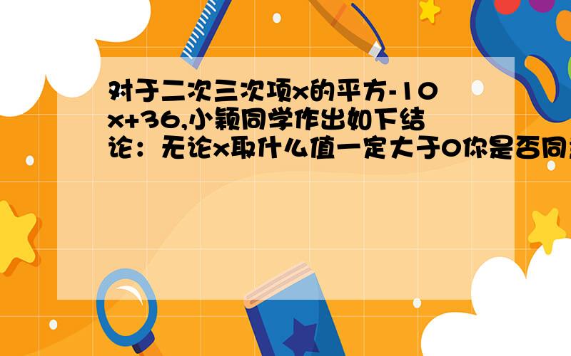 对于二次三次项x的平方-10x+36,小颖同学作出如下结论：无论x取什么值一定大于0你是否同意他的说法?说明理由.