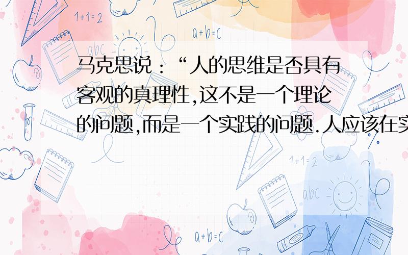 马克思说：“人的思维是否具有客观的真理性,这不是一个理论的问题,而是一个实践的问题.人应该在实践中证明自己思维的真理性——离开实践的思维——的现实性或非现实性的争论,是一个