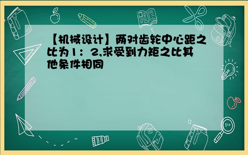 【机械设计】两对齿轮中心距之比为1：2,求受到力矩之比其他条件相同