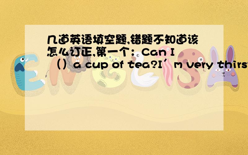 几道英语填空题,错题不知道该怎么订正,第一个：Can I （）a cup of tea?I′m very thirsty.第二个：（）in your classroom?There are many desks and chairs.第三个：Our clssroom （）eight windows.【have】这道题是按所