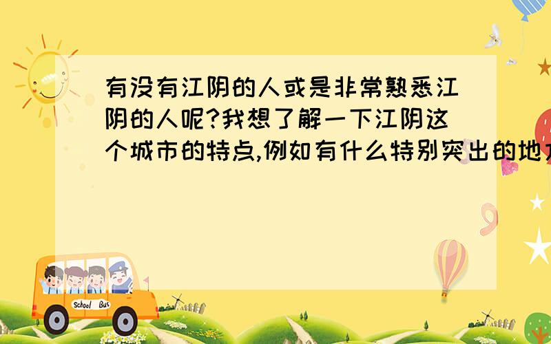 有没有江阴的人或是非常熟悉江阴的人呢?我想了解一下江阴这个城市的特点,例如有什么特别突出的地方或内在特点.或是有什么类似这个城市的招牌特点,或是说一提到某些事物就能让熟悉江