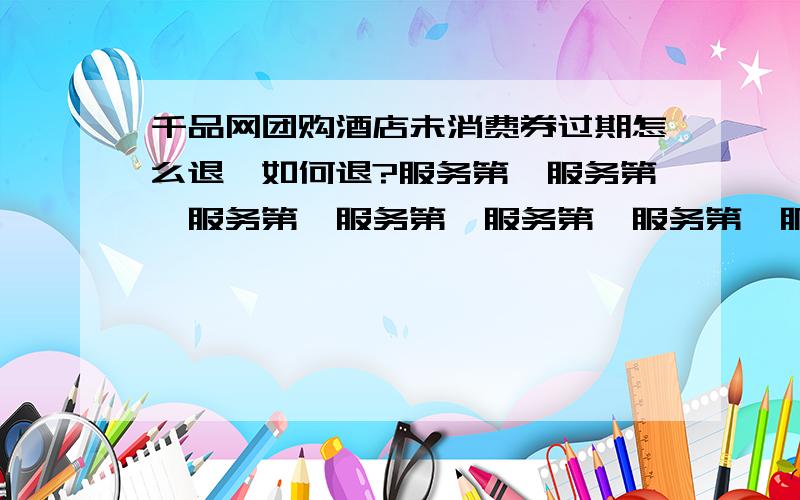 千品网团购酒店未消费券过期怎么退,如何退?服务第一服务第一服务第一服务第一服务第一服务第一服务第一服务第一服务第一服务第一服务第一服务第一服务第一服务第一服务第一服务第