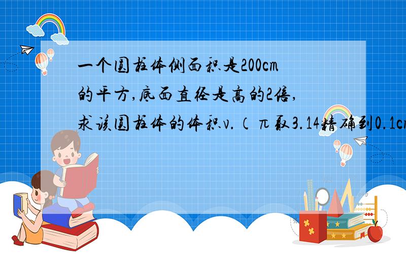 一个圆柱体侧面积是200cm的平方,底面直径是高的2倍,求该圆柱体的体积v.（π取3.14精确到0.1cm立方）