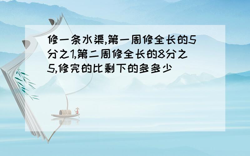 修一条水渠,第一周修全长的5分之1,第二周修全长的8分之5,修完的比剩下的多多少