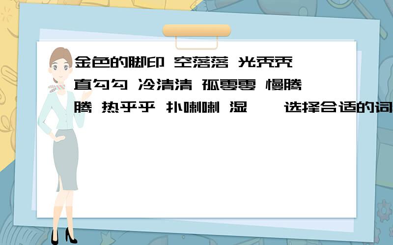 金色的脚印 空落落 光秃秃 直勾勾 冷清清 孤零零 慢腾腾 热乎乎 扑喇喇 湿漉漉选择合适的词填下来〔 〕的月亮〔 〕的脸蛋〔 〕地盯〔 〕的地面〔 〕地跳〔 〕的舌头〔 〕的小狐狸〔 〕