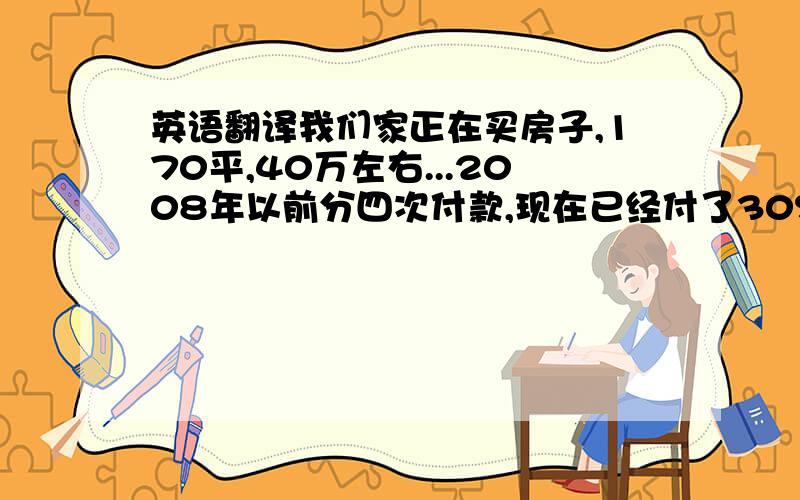 英语翻译我们家正在买房子,170平,40万左右...2008年以前分四次付款,现在已经付了30%..所以我要赚钱