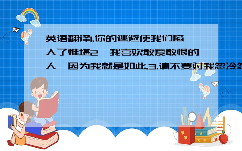 英语翻译1.你的逃避使我们陷入了难堪2,我喜欢敢爱敢恨的人,因为我就是如此.3.请不要对我忽冷忽热的.请认真对待这一份感情.