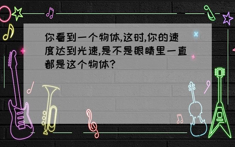 你看到一个物体,这时,你的速度达到光速,是不是眼睛里一直都是这个物体?