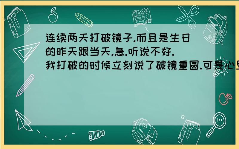 连续两天打破镜子.而且是生日的昨天跟当天.急.听说不好.我打破的时候立刻说了破镜重圆.可是心里还是有坎