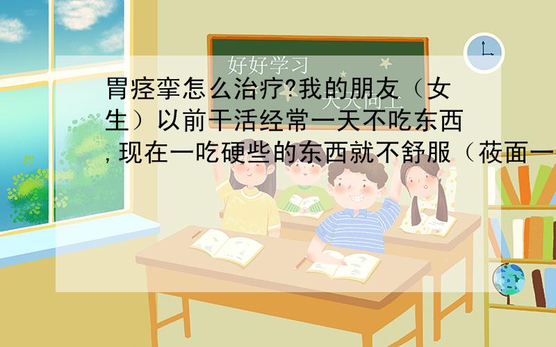 胃痉挛怎么治疗?我的朋友（女生）以前干活经常一天不吃东西,现在一吃硬些的东西就不舒服（莜面一类的）.碰上每天只能吃方便面、有哪些朋友知道怎么治疗.（药疗、食疗、…各个方面都