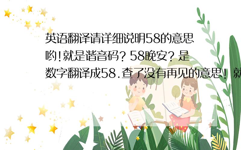 英语翻译请详细说明58的意思哟!就是谐音码？58晚安？是数字翻译成58.查了没有再见的意思！就是晚安！为什么我很不解！