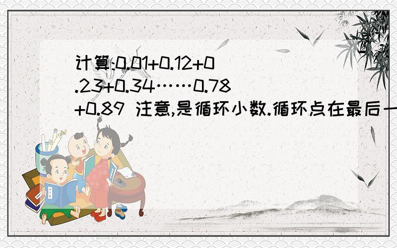 计算:0.01+0.12+0.23+0.34……0.78+0.89 注意,是循环小数.循环点在最后一位.注意,是循环小数.循环点在最后一位.例如：0.011111……0.122222……