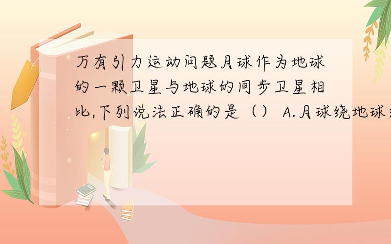 万有引力运动问题月球作为地球的一颗卫星与地球的同步卫星相比,下列说法正确的是（） A.月球绕地球运行的线速度大于同步卫星绕地球运行的线速度.B.月球绕地球运行的角速度小于同步卫