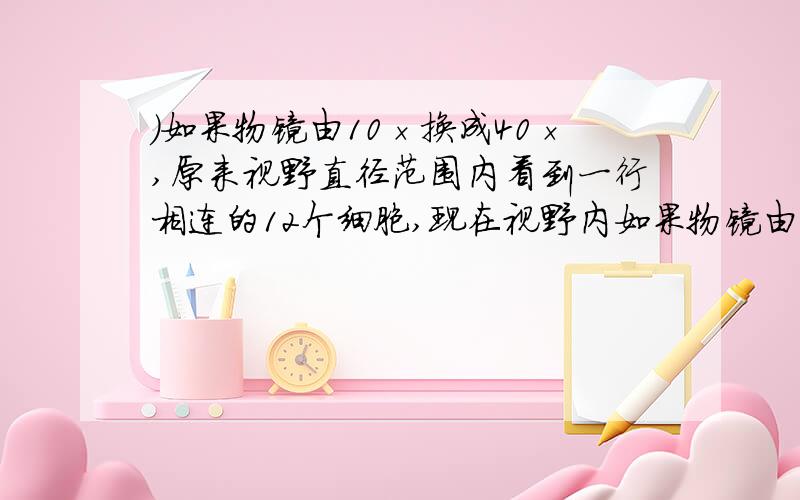 )如果物镜由10×换成40×,原来视野直径范围内看到一行相连的12个细胞,现在视野内如果物镜由10×换成40×,原来视野直径范围内看到一行相连的12个细胞,现在视野内可看到这行细胞的_________个.