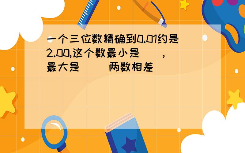 一个三位数精确到0.01约是2.00,这个数最小是（）,最大是（ ）两数相差（ ）