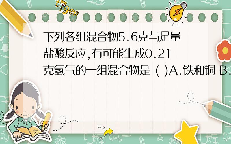 下列各组混合物5.6克与足量盐酸反应,有可能生成0.21克氢气的一组混合物是 ( )A.铁和铜 B.铁和锌 C.锌和铜 D.铁和镁