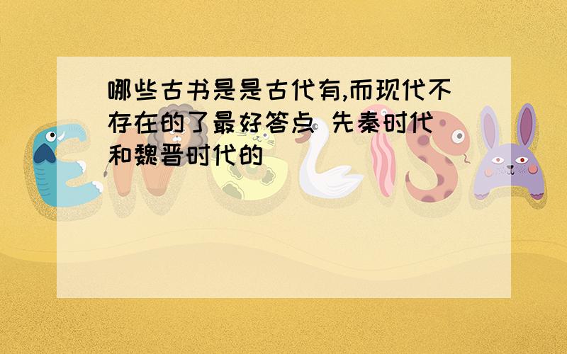 哪些古书是是古代有,而现代不存在的了最好答点 先秦时代 和魏晋时代的