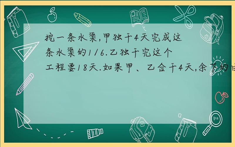 挖一条水渠,甲独干4天完成这条水渠的1/6.乙独干完这个工程要18天.如果甲、乙合干4天,余下的由乙接着干,还需几天挖完?