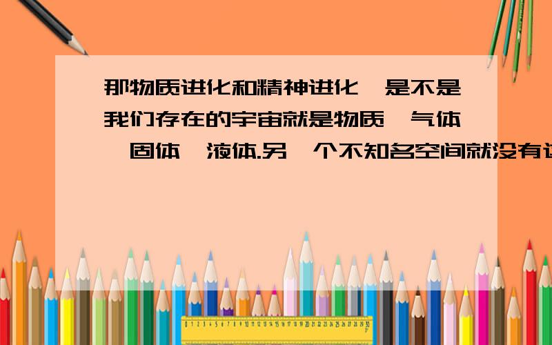 那物质进化和精神进化,是不是我们存在的宇宙就是物质,气体,固体,液体.另一个不知名空间就没有这几样东西,只有精神体.生命体算固体吗.我的想法太疯狂！