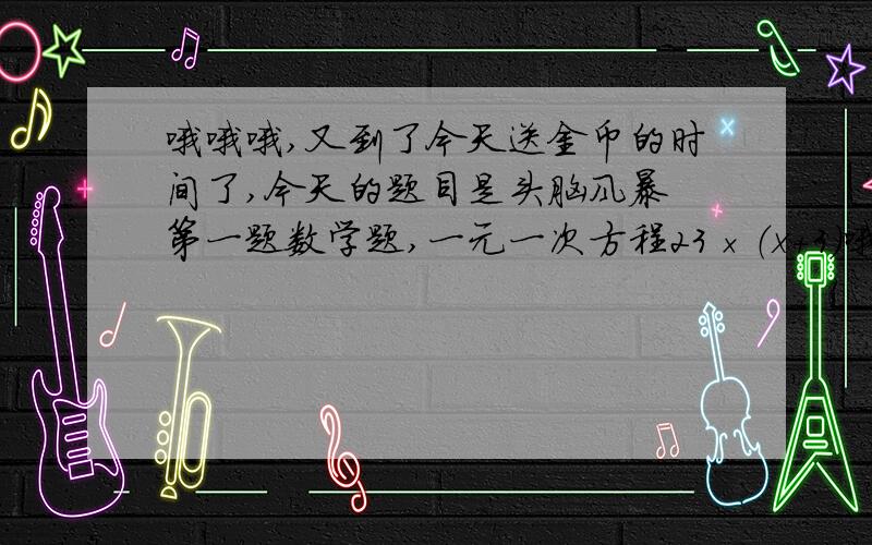 哦哦哦,又到了今天送金币的时间了,今天的题目是头脑风暴 第一题数学题,一元一次方程23×（x+3）哦哦哦,又到了今天送金币的时间了,今天的题目是头脑风暴第一题数学题,一元一次方程23×（x