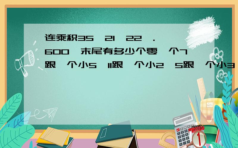 连乘积35×21×22×.×600,末尾有多少个零一个7跟一个小5×11跟一个小2×5跟一个小3×A=M跟一个小2求A的最小值是多少