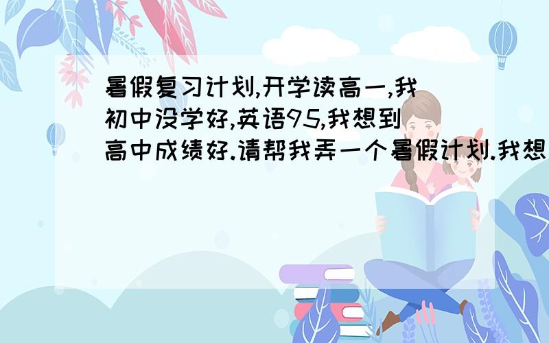 暑假复习计划,开学读高一,我初中没学好,英语95,我想到高中成绩好.请帮我弄一个暑假计划.我想复习初中的.学下高中的.计划从今天开始一直到明天其中要包含吃饭（早,中,晚）,玩游戏（2小