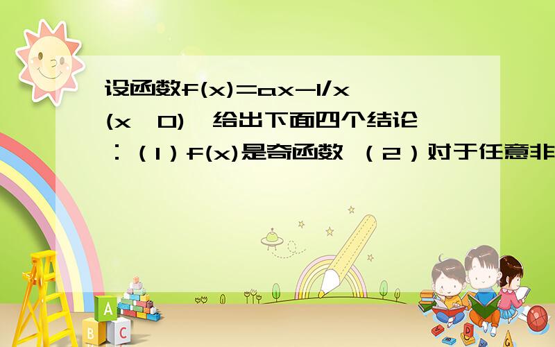 设函数f(x)=ax-1/x(x≠0),给出下面四个结论：（1）f(x)是奇函数 （2）对于任意非零实数a,方程f(x)=a必为实根 （3）f(x)在(0,正无穷)上为增函数的充分不必要条件是a≥0 （4）f(x)既无最大值,也无最