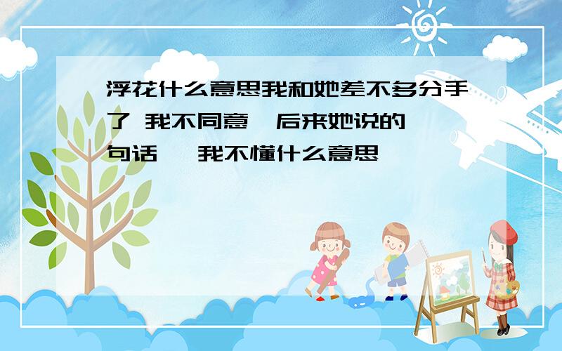 浮花什么意思我和她差不多分手了 我不同意  后来她说的一句话   我不懂什么意思