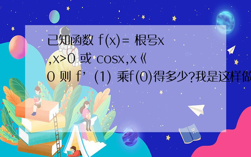 已知函数 f(x)= 根号x,x>0 或 cosx,x《0 则 f’ (1) 乘f(0)得多少?我是这样做的 但我算出的答案与标准答案不符 请问我错在哪里我的思路如下：因为导数公式有 ab=a'b +ab' ,f ’(1） 带入x>0的算式 根