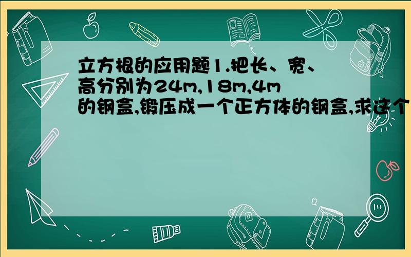 立方根的应用题1.把长、宽、高分别为24m,18m,4m的钢盒,锻压成一个正方体的钢盒,求这个新钢盒的棱长.