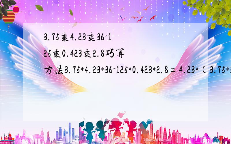 3.75乘4.23乘36-125乘0.423乘2.8巧算方法3.75*4.23*36-125*0.423*2.8=4.23*(3.75*36-12.5*2.8)=4.23*12.5*(0.3*36-2.8)=4.23*12.5*8=4230.怎么来的;用提取公因数的方法,求高手指教,