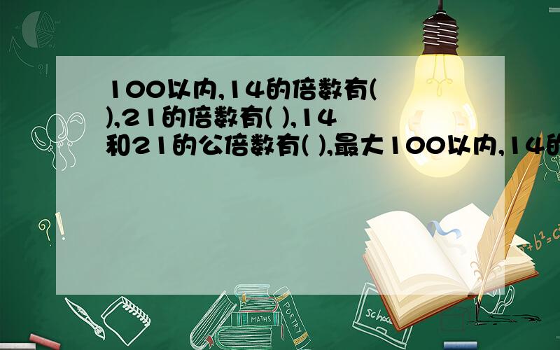 100以内,14的倍数有( ),21的倍数有( ),14和21的公倍数有( ),最大100以内,14的倍数有( ),21的倍数有( ),14和21的公倍数有( ),最大公倍数是( ).