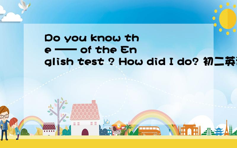 Do you know the —— of the English test ? How did I do? 初二英语 咋写的啊!神啊 就我~~