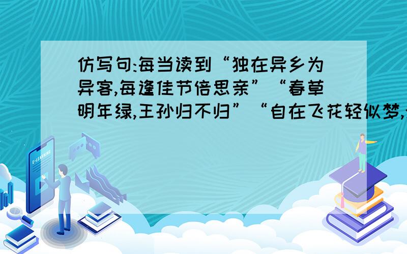 仿写句:每当读到“独在异乡为异客,每逢佳节倍思亲”“春草明年绿,王孙归不归”“自在飞花轻似梦,无边丝雨细如愁”之类的句子,常会有一颗两颗冰凉的泪珠落在我的腮边手背.