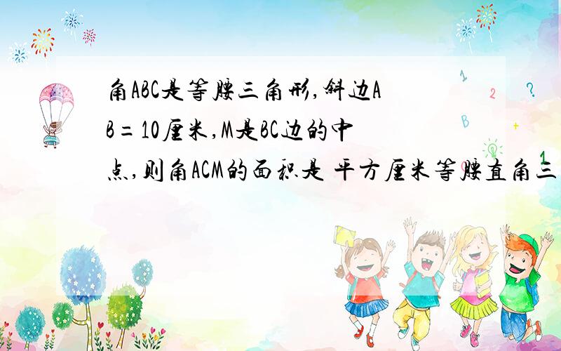 角ABC是等腰三角形,斜边AB=10厘米,M是BC边的中点,则角ACM的面积是 平方厘米等腰直角三角形