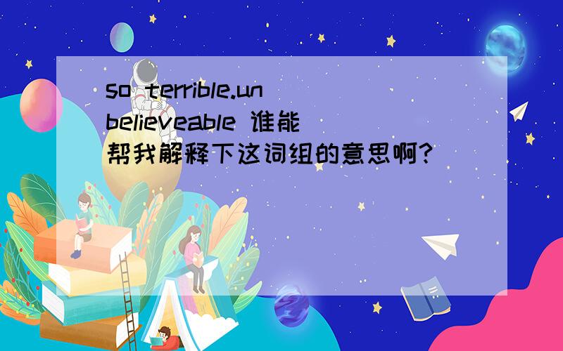 so terrible.unbelieveable 谁能帮我解释下这词组的意思啊?