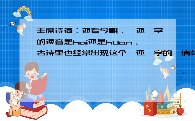 主席诗词；还看今朝．〔还〕字的读音是hai还是huan．古诗里也经常出现这个〔还〕字的,请教正确的读音,谢谢!