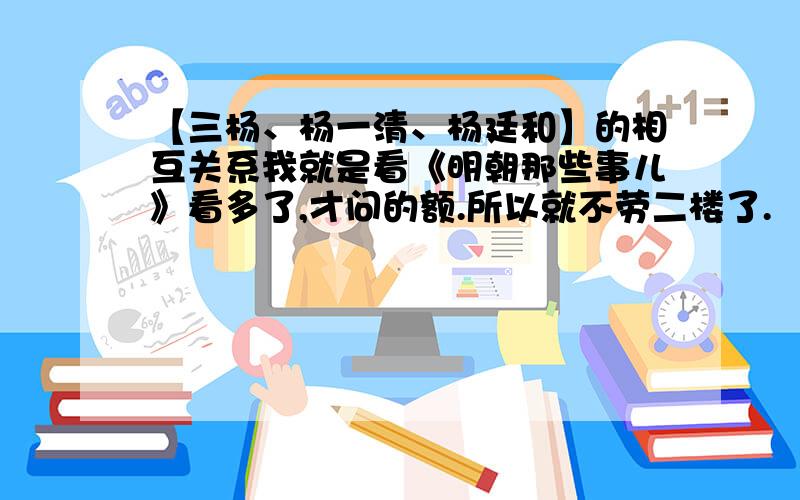 【三杨、杨一清、杨廷和】的相互关系我就是看《明朝那些事儿》看多了,才问的额.所以就不劳二楼了.