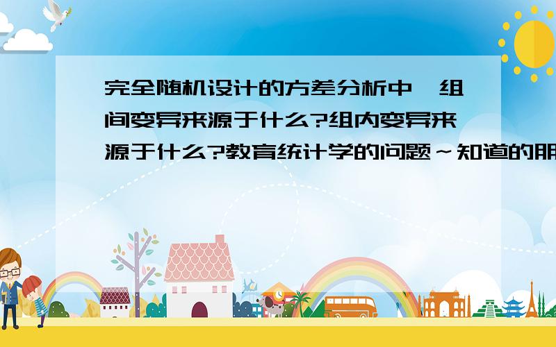 完全随机设计的方差分析中,组间变异来源于什么?组内变异来源于什么?教育统计学的问题～知道的朋友帮个忙吧～很重要～