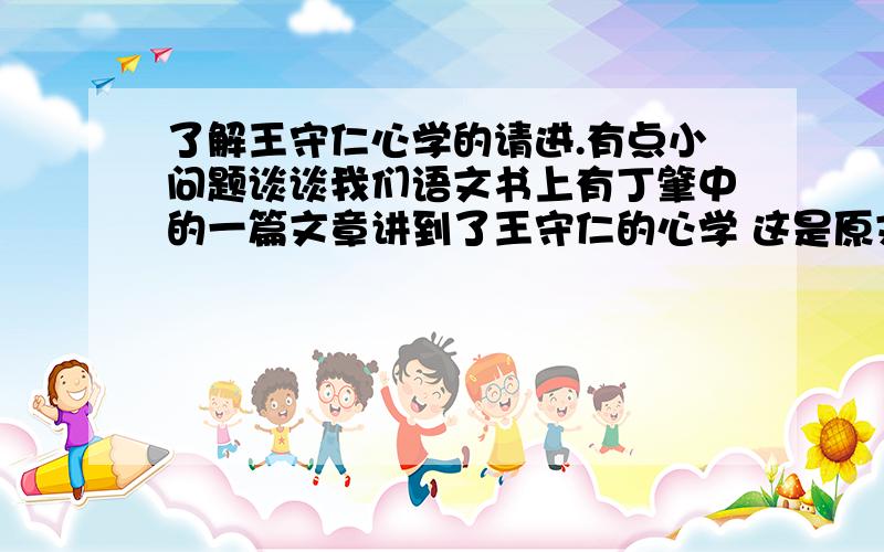 了解王守仁心学的请进.有点小问题谈谈我们语文书上有丁肇中的一篇文章讲到了王守仁的心学 这是原文 大家都知道明朝的大理论家王阳明,他的思想可以代表传统儒家对实验的态度.有一天