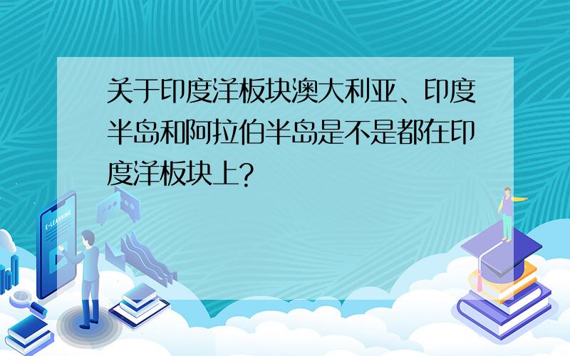 关于印度洋板块澳大利亚、印度半岛和阿拉伯半岛是不是都在印度洋板块上?