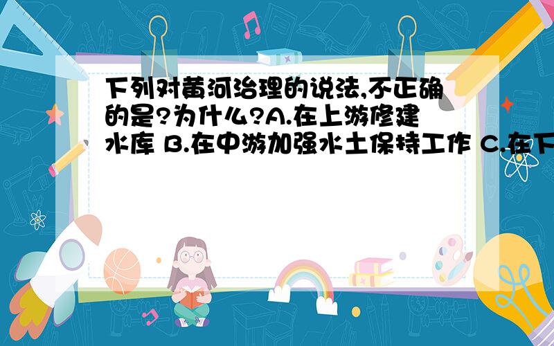 下列对黄河治理的说法,不正确的是?为什么?A.在上游修建水库 B.在中游加强水土保持工作 C.在下游加固大堤 D.新开凿入海河道答案是D、、