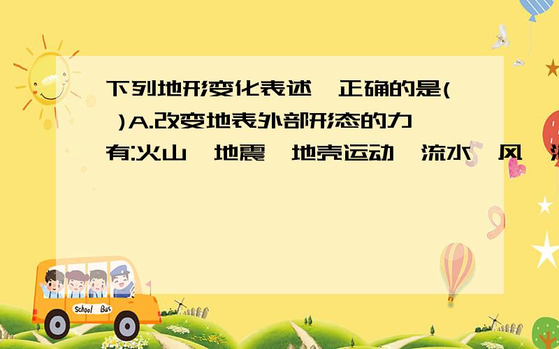 下列地形变化表述,正确的是( )A.改变地表外部形态的力有:火山,地震,地壳运动,流水,风,海浪等B.当岩层受到拉伸断裂时,引起地面的震动,发生地震C.褶皱使地表隆起成为高山或高原;断层使地表