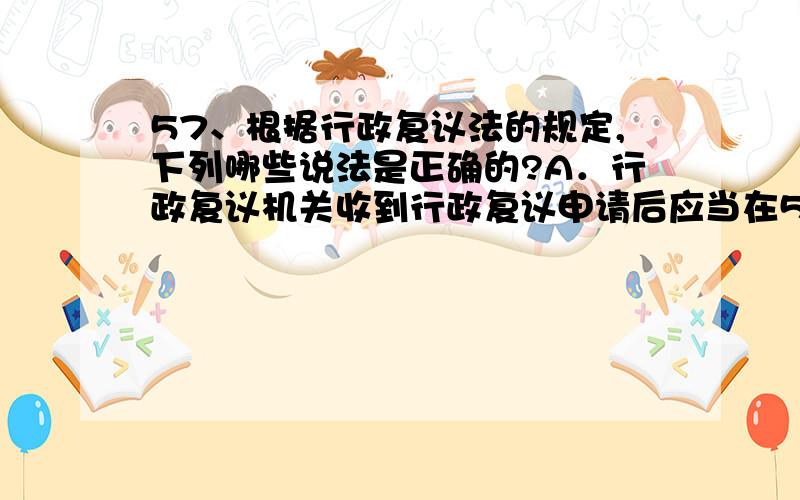 57、根据行政复议法的规定,下列哪些说法是正确的?A．行政复议机关收到行政复议申请后应当在5日内进行审查,决定是否受理 B．公民、法人或者其他组织认为具体行政行为侵犯其合法权益的,