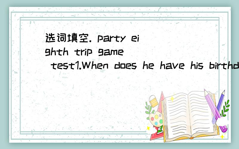 选词填空. party eighth trip game test1.When does he have his birthday 【】?2.They habe a school 【】 in Marth.3.The Chinese 【】 is on January 28th.4.Women's Day is on March 【】.5.Do you have a soccer ball 【】?