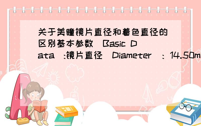 关于美瞳镜片直径和着色直径的区别基本参数(Basic Data):镜片直径(Diameter)：14.50mm；平铺着色直径(Plane Staining Diameter)：17.20mm；中心厚度(Center Thickness)：0.022mm；基弧(Basci Curve)：8.5mm；含水量(Wat