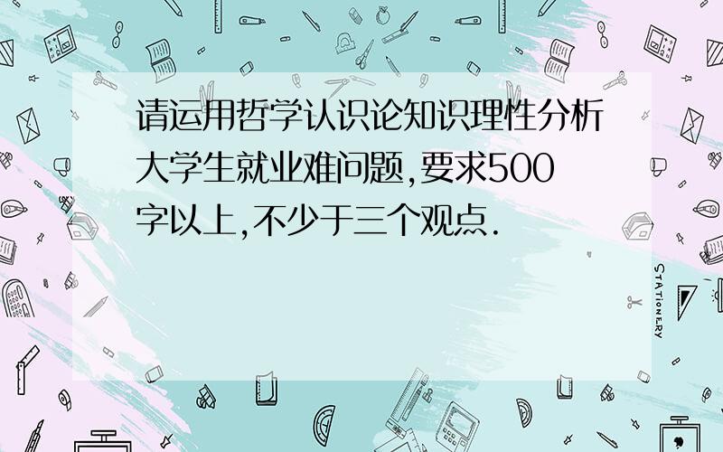 请运用哲学认识论知识理性分析大学生就业难问题,要求500字以上,不少于三个观点.