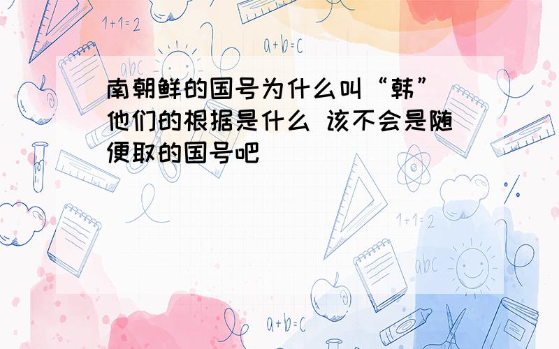 南朝鲜的国号为什么叫“韩” 他们的根据是什么 该不会是随便取的国号吧